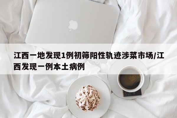 江西一地发现1例初筛阳性轨迹涉菜市场/江西发现一例本土病例