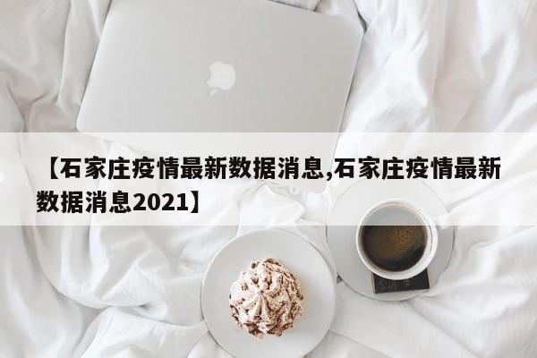 【石家庄疫情最新数据消息,石家庄疫情最新数据消息2021】