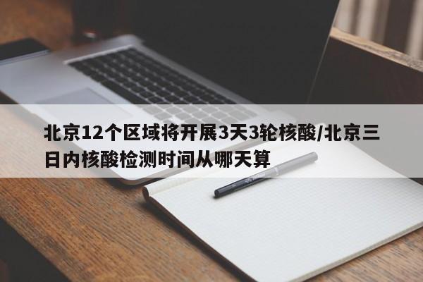 北京12个区域将开展3天3轮核酸/北京三日内核酸检测时间从哪天算