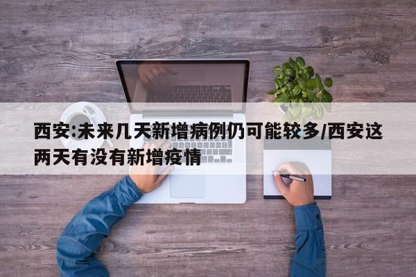 西安:未来几天新增病例仍可能较多/西安这两天有没有新增疫情