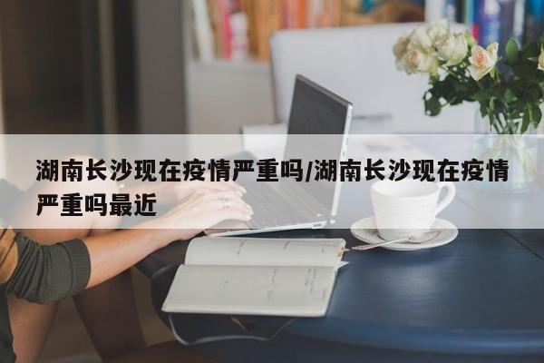 湖南长沙现在疫情严重吗/湖南长沙现在疫情严重吗最近