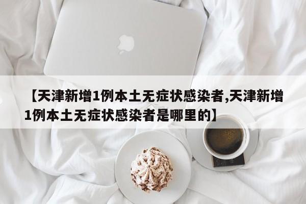 【天津新增1例本土无症状感染者,天津新增1例本土无症状感染者是哪里的】