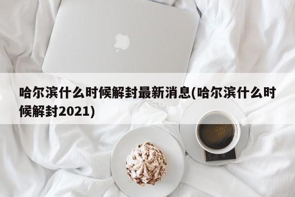 哈尔滨什么时候解封最新消息(哈尔滨什么时候解封2021)
