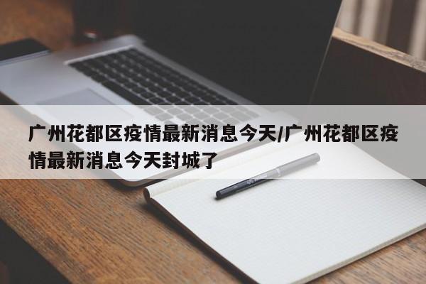 广州花都区疫情最新消息今天/广州花都区疫情最新消息今天封城了