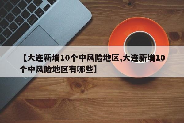 【大连新增10个中风险地区,大连新增10个中风险地区有哪些】