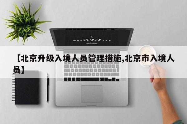 【北京升级入境人员管理措施,北京市入境人员】