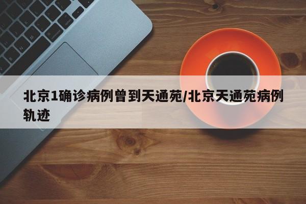 北京1确诊病例曾到天通苑/北京天通苑病例轨迹