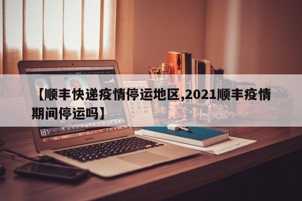 【顺丰快递疫情停运地区,2021顺丰疫情期间停运吗】