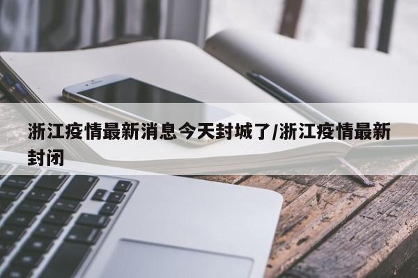浙江疫情最新消息今天封城了/浙江疫情最新封闭