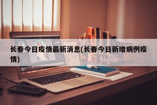长春今日疫情最新消息(长春今日新增病例疫情)