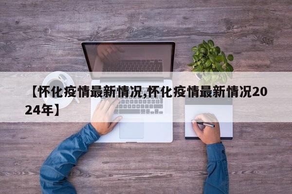 【怀化疫情最新情况,怀化疫情最新情况2024年】