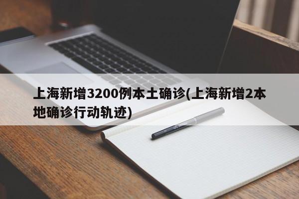 上海新增3200例本土确诊(上海新增2本地确诊行动轨迹)