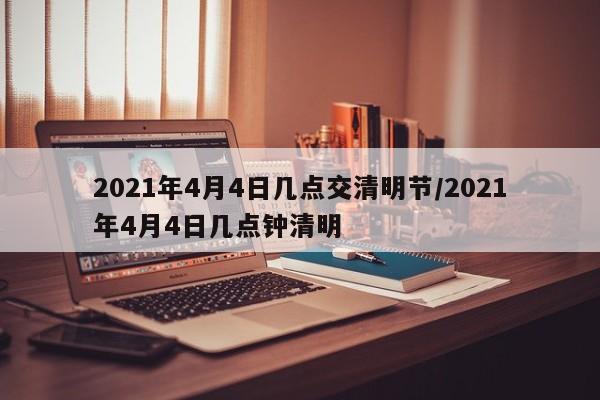 2021年4月4日几点交清明节/2021年4月4日几点钟清明