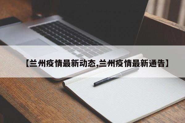 【兰州疫情最新动态,兰州疫情最新通告】