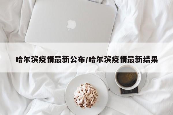 哈尔滨疫情最新公布/哈尔滨疫情最新结果