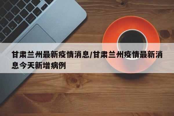 甘肃兰州最新疫情消息/甘肃兰州疫情最新消息今天新增病例