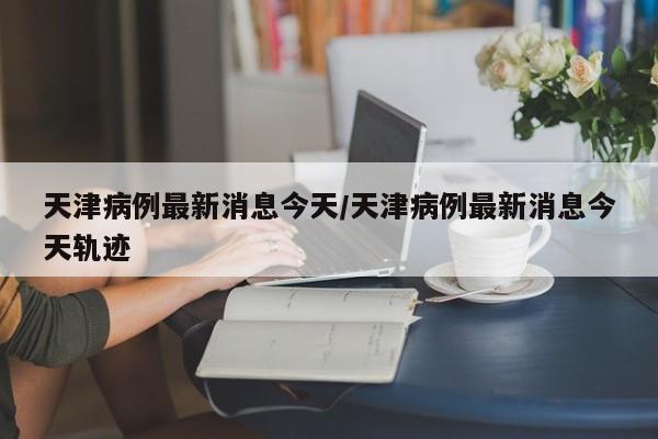天津病例最新消息今天/天津病例最新消息今天轨迹