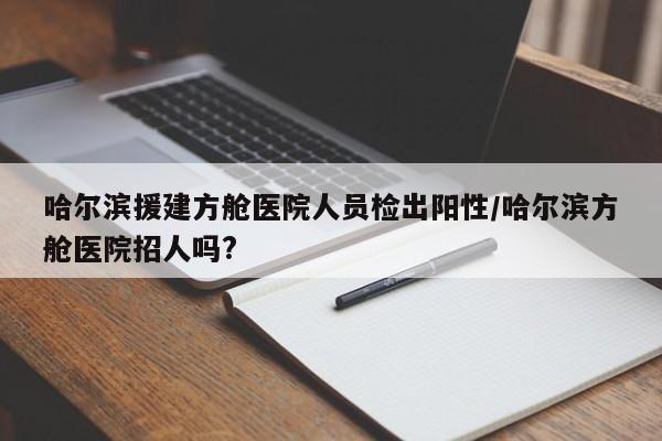 哈尔滨援建方舱医院人员检出阳性/哈尔滨方舱医院招人吗?