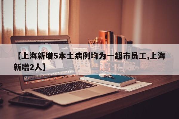 【上海新增5本土病例均为一超市员工,上海新增2人】