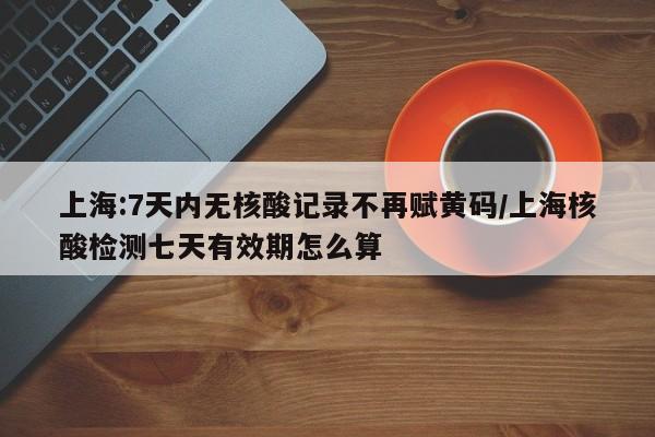 上海:7天内无核酸记录不再赋黄码/上海核酸检测七天有效期怎么算