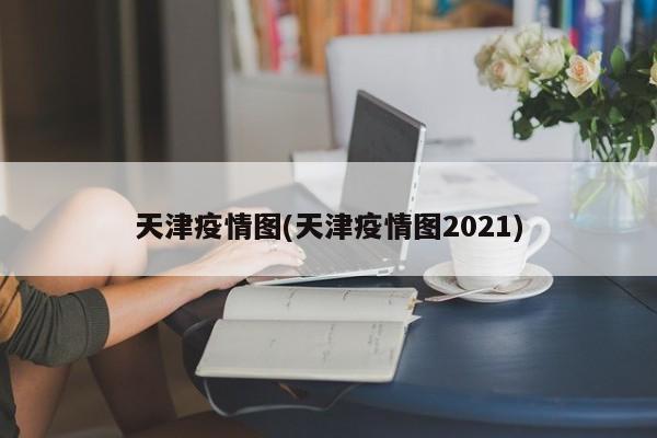 天津疫情图(天津疫情图2021)