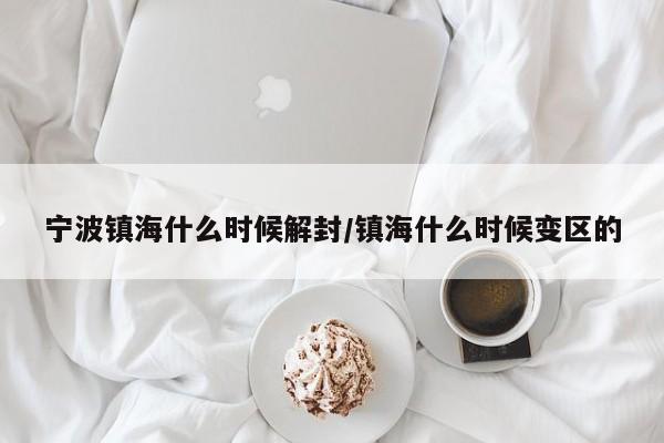 宁波镇海什么时候解封/镇海什么时候变区的