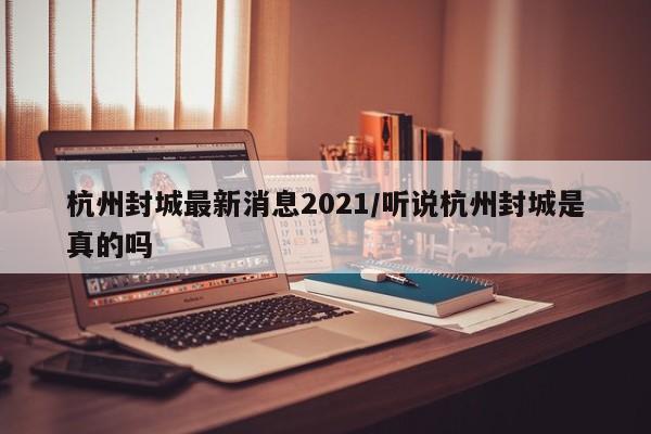 杭州封城最新消息2021/听说杭州封城是真的吗
