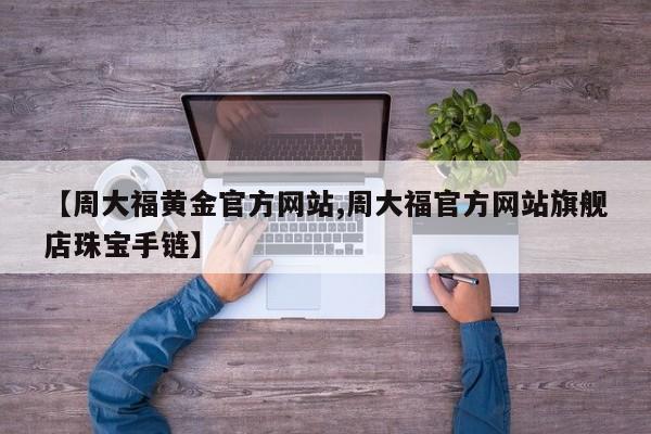【周大福黄金官方网站,周大福官方网站旗舰店珠宝手链】