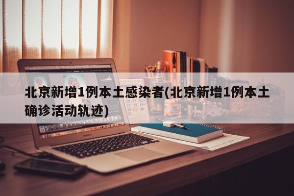 北京新增1例本土感染者(北京新增1例本土确诊活动轨迹)