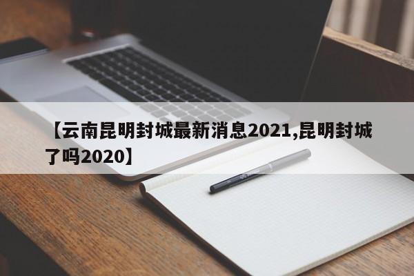 【云南昆明封城最新消息2021,昆明封城了吗2020】