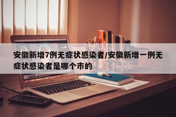 安徽新增7例无症状感染者/安徽新增一例无症状感染者是哪个市的