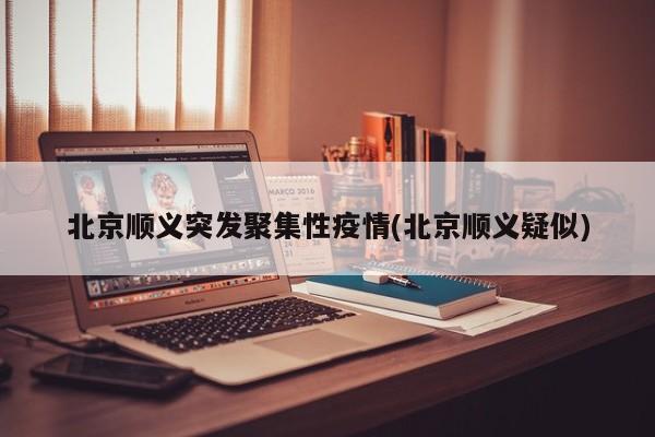 北京顺义突发聚集性疫情(北京顺义疑似)