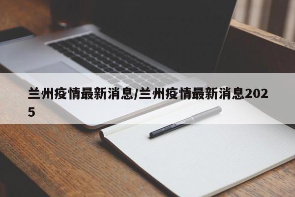 兰州疫情最新消息/兰州疫情最新消息2025