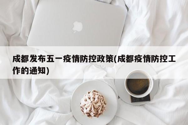 成都发布五一疫情防控政策(成都疫情防控工作的通知)