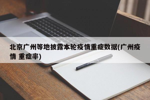 北京广州等地披露本轮疫情重症数据(广州疫情 重症率)