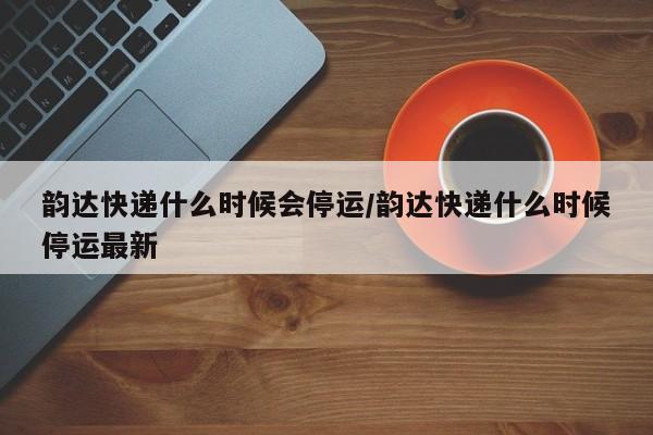 韵达快递什么时候会停运/韵达快递什么时候停运最新
