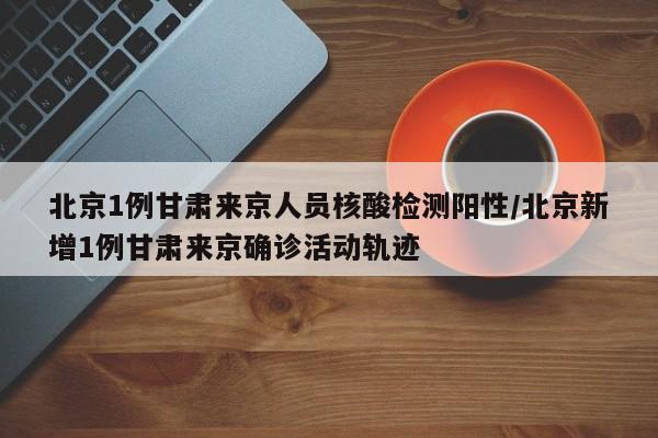 北京1例甘肃来京人员核酸检测阳性/北京新增1例甘肃来京确诊活动轨迹