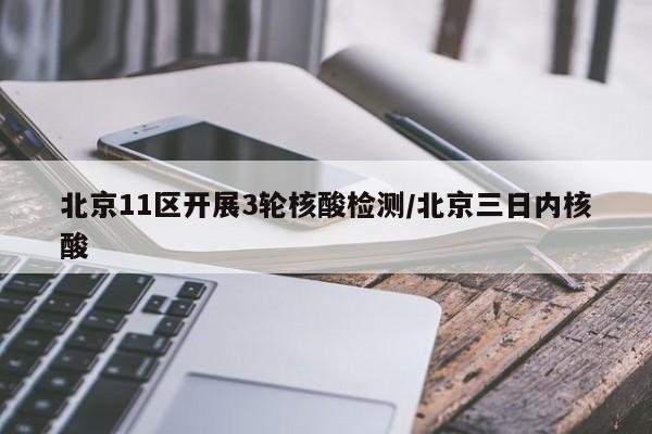北京11区开展3轮核酸检测/北京三日内核酸