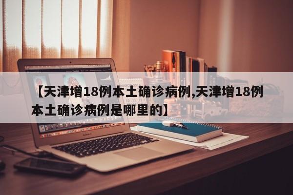 【天津增18例本土确诊病例,天津增18例本土确诊病例是哪里的】