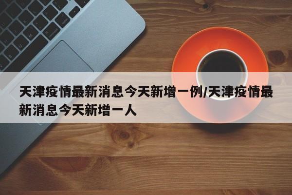 天津疫情最新消息今天新增一例/天津疫情最新消息今天新增一人