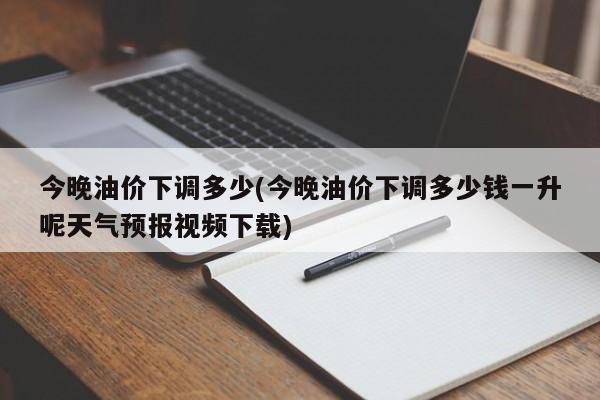 今晚油价下调多少(今晚油价下调多少钱一升呢天气预报视频下载)