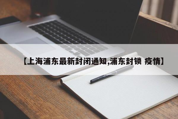 【上海浦东最新封闭通知,浦东封锁 疫情】