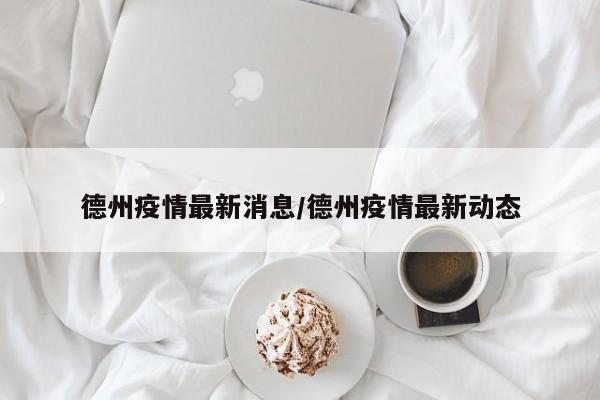 德州疫情最新消息/德州疫情最新动态
