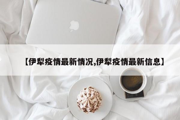 【伊犁疫情最新情况,伊犁疫情最新信息】