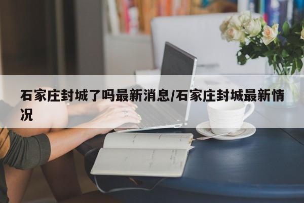 石家庄封城了吗最新消息/石家庄封城最新情况