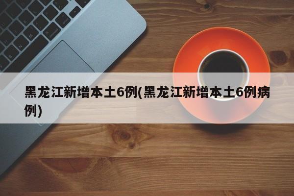 黑龙江新增本土6例(黑龙江新增本土6例病例)