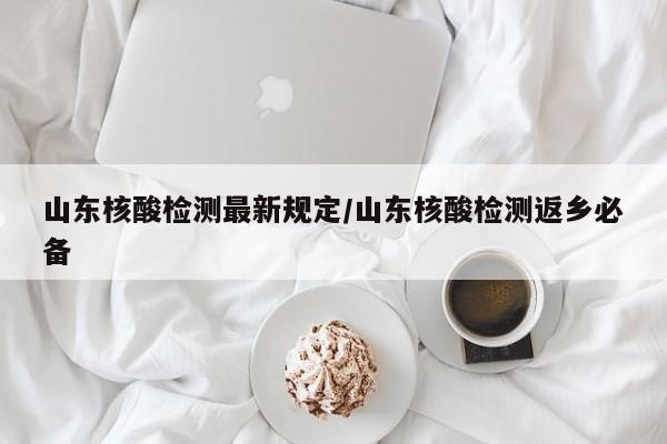 山东核酸检测最新规定/山东核酸检测返乡必备