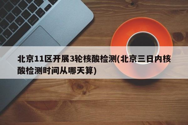 北京11区开展3轮核酸检测(北京三日内核酸检测时间从哪天算)