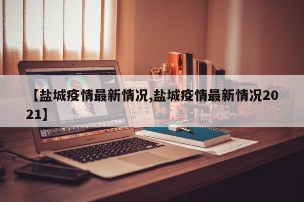 【盐城疫情最新情况,盐城疫情最新情况2021】