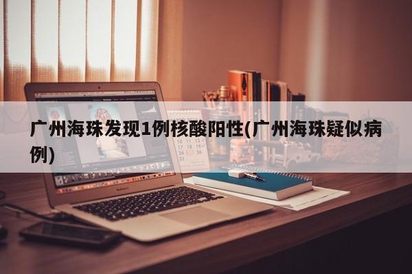 广州海珠发现1例核酸阳性(广州海珠疑似病例)